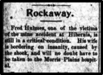 Fred Hulmes, one of the victims of the mine accident at Hibernia, is still in a critical condition. His wife is bordering on insanity, caused by the shock, and will no doubt have to be taken to the Morris Plains hospital.