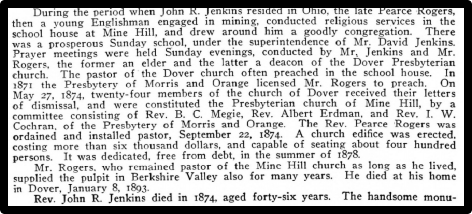 During the period when John R. Jenkins resided in Ohio, the late Pearce Rogers, then a young Englishman engaged in mining, conducted religious services in the school house at Mine Hill, and drew around him a goodly congregation. There was a propserous Sunday school, under the superintendence of Mr. David Jenkins. Prayer meetings were held Sunday evenings, conducted by Mr. Jenkins and Mr. Rogers, the former an elder and the latter a deacon of the Dover Presbyterian Church. The pastor of the Dover church often preached in the school house. In 1871 the Presbytery of Morris and Orange licensed. Mr. Rogers to preach. On May 27 1874, twenty-four members of the church of Dover received their letter OF dismissal and were constituted the Presbyterian Church of Mine Hill, by a Committee consisting of Rev. B.C Megie, Rev. Albert Erdman. and Rey. I. W. Cochran of the Presbytery of Morris snd Orange. The Rev. Pearce Rogers was ondained and installed pastor, September 22, 1874. A church edifice was erected, Sostine more than six thousand dollars, and capable of seating about four hundred persons. It was dedicated, free from debt, in the summer of 1878. Mr. Rogers, who remained pastor of the Mine Hill church as long as he lived, supplied the pulpit in Berkshire Valley also for many years. He died at his home in'Dover, January 8, 1893. Rev. John R. Jenkins died in 1874, aged forty-six years. The handsome monu-
