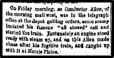 On Friday morning, as Conductor Allen was in the telegraph office at the deopt gutting orders, some scmp imitated his famous "all abord" call and started the train. Fortunately an engine stood ready with steam up, and on this Allen made chase after his fugitive train, and caught up with it at Morris Plains.