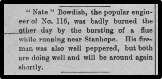 Nate Bowdish, the popular engineer of No. 116, was badly burned the other day by the bursting of a flu while running near Stanhope. His fireman was also well peppered, but both are doing well and will be around again shortly.