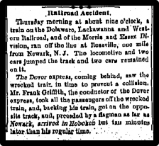 Thursday morning at about nine o clock, a train on the Delaware, Lackawanna and Western Railroad, and of the Morris and Essex Division, ran off the line...one mile north of Newark. The locomotive and two cars jumped the track and two cars remained on it. The Dover Express, coming behind, saw the wrecked train in time to prevent a collission. Mr. Frank Griffith, conductor of the Dover Express, took all the passengers off the wrecked train, and bucking his train, got on the opposit track, and, preceded by a flagman as far as Newark, arrived in Hoboken but ten minutes later than his regular time.
