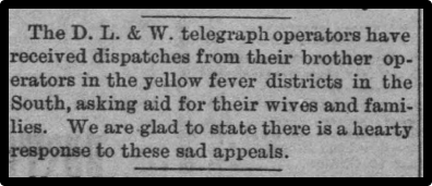The D. L. & W. telegraph operators have received dispatches from their brother operatiors in the yellow fever districts in the South, asking aid for their wives and families. We are glad tos tate there is a hearty response to these sad appeals.