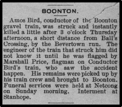 Amos Bird, conductor of the Boonton gravel train, was struck and instantly killed a little after 3 o'clock Thursday afternoon, a short distance from Ball's Crossing, by the Bevertown run. The engineer of the train that struck him did not know it until he was flagged by Marshall Price, flagman on Conductor Bird's train, who saw the accident happen. His remains were picked up by his train crew and brought to Boonton. Funeral services were held at Netcong on Sunday morning. Interment at Stanhope. 