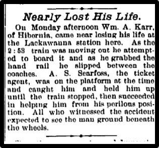 Nearly Lost His Life. On Monday afternoon Wm. A. Karr. of Hibernia. came near losing his life at the Lackawanna station here. As the 2 : 69 train was moving out ho attempted to board it and as he grabbed the hand rail he slipped between the coaches. A. S. Searfoss, the ticket agent, WU on the platform at the time and caught him and held him up until the train stopped, then succeeded in helping him from his perilous position. All who witnessed the accident expected to see the man ground beneath the wheels.