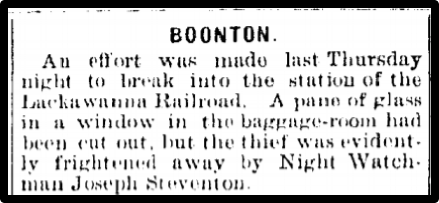 BOONTON. An effort was made last Thursday night to break into the station of the the Lackawanna Railroad. A pane of glass in a window in the baggage-room had been cut out, but the thief was evidently frightened away by Night Watchman Joseph Steventon.