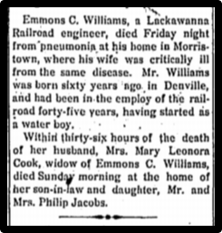 Emmons C. Williams, a Lackawanna Railroad engineer, died Friday night from pneumonia at his home in Morristown, where his wife was critically ill from the same disease. Mr. Williams was born sixty years qgo In Denville, and had been In the employ of the rail-road forty-five years, having started as a water boy. Within thirty-six hours of the death of her husband, Mrs. Mary Leonora Cook, widow of Emmons C. Williams, died Sunday morning at the home of her son-in-law and daughter, Mr. and Mrs. Philip Jacobs. 
