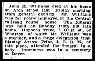 John H. Williams died at thihis home on Arch street last Friday morning from general debility. Mr. Wililams was for years employed at the Central railroad round house. The funeral was held on Sunday from his late home. Hopocon Tribe, LORM of Wharton, of which Mr. Williams was a member, and a large designation from Blazing Arrow Tribue, LORM, of this place, attended the funeral in a body.