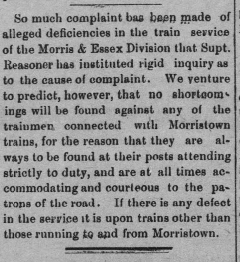 So much complaint has been made of alleged deficiencies in the train service of the Morris & Essex Division that. Supt. Reasoner has instituted rigid inquiry as to the cause of complaint. We venture to predict, however, that no shortcomings will be found against any of the trainmen, connected with Morristown trains, for the reason that they are al-ways to be found at their posts attending strictly to duty, and are at all times accommodating and courteous to the pa-trons of the road. If there is any defect in the service it is upon trains other than those running to and from Morristown. 