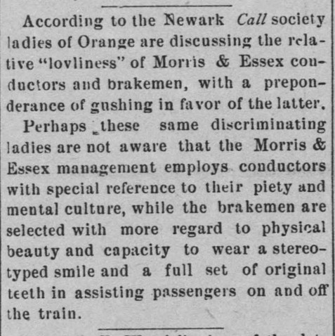 According to the Newark Call, society ladies of Orange are discussing the relative "lovliness" of Mori is & Essex conductors and brakemen, with a preponderance of gushing in favor of the latter, Perhaps these same discriminating ladies are not aware that the Morris & Essex management employs conductors with special reference to their piety and mental culture, while the brakemen are selected with more regard to physical beauty and capacity to wear a stereo-typed smile and a full set of original teeth in assisting passengers on and off the train. 