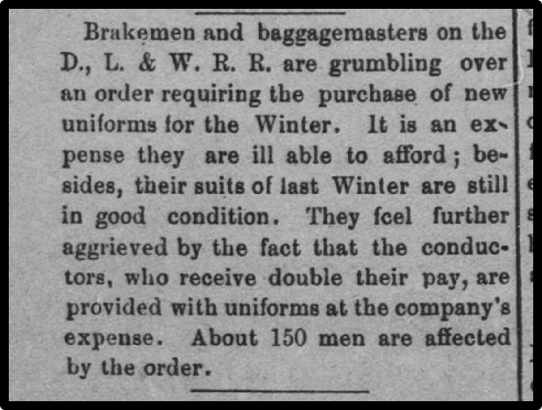Brakemen and baggagemasters on the D., L. & W. R. R. are grumbling over an order requiring the purchase of new uniforms for the Winter. It is an expense they are ill able to afford ; be-sides, their suits of last Winter are still in good condition. They feel further aggrieved by the fact that the conductors, who receive double their pay, are provided with uniforms at the company's expense. About 150 men are affected by the order. 