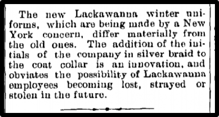 The new Lackawanna winter uniforms, which are being made by a New York concern, differ materially from the old ones. The addition of the initials of the company in silver braid to the coat collar is an innovation, and obviates the possibility of Lackawanna employees becoming lost, strayed or stolen in the future. 