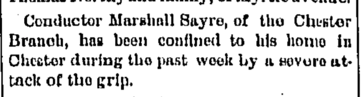 Conductor Marshall Sayre, of the Chester Branch, has been confined to his home in Chester during the past week by a severe attach of the grip.