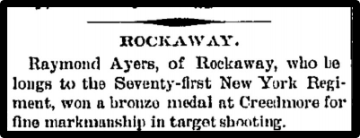 Raymond Ayers, of Rockaway, who belongs to the 71st New HYork Regiment, won a bronze medal at Creedmore for fine marksmanship in target shooting.