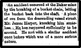 Newspaper clipping: And accident occured at the Baker mine by the breaking of a bucket chain, letting the bucket back into the shapt. A piece of ore from the descending vessel struck Mr. James Harper, knowcking him senseless. He has recovered sufficiently to be arround.
