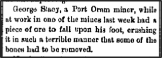 Newspaper clipping: George Stacy, a Port Oram miner, while at work in one of the mines last week had a piece of ore to fall upon his foot, crushing it in such a terrible maner that some of the bones had to be removed.