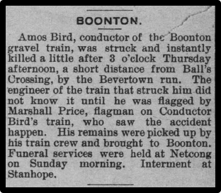 Amos Bird, conductor of the Boonton gravel train, was struck and instantly killed a little after 3 o'clock Thursday afternoon, a short distance from Ball's Crossing, by the Bevertown run. The engineer of the train that struck him did not know it until he was flagged by Marhsall Price, flagman on Conductor Bird's train, who saw the accident happen. His remains were picked up by his trainc rew and brought to Boonton. Funeral services were held at Netcong on Sunday morning. Internment at Stanhope.