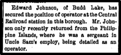 Edward Johnson, of Budd Lake, has secured the position of operator at the Central Railroad station in this borough. Mr. Johnson only recently returned from the Phillipine Islands, where he was a sergeant in Uncle Sam's employ, being detailed as an operator.