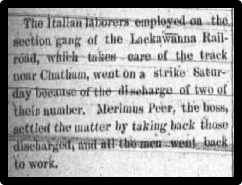 The Italian laborers employed on the section gang of the Lackawanna Railroad, which takes care of the track near Chatham, went on a strike Saturday because of the discharge of two of their number. Marenus Peer, the boss, settled the matter by taking back those discharged, and all the men went back to work.