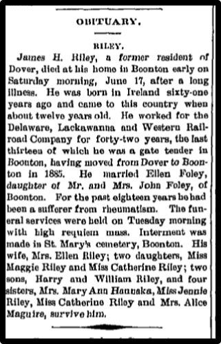 James a Riley, a former resident of Dover, died at his home in Boonton early on Saturday morning, Juno 17, after a long illness. He was born in Ireland sixty-one years ago and Caine to this country when shout twelve years old, Re worked for the Delaware, Lackawanna and western Rail-road Company for forty-two years, the last thirteen of which he was a gate tender in Boonton, having moved from Dover to Boon-ton in 1885. He married Ellen Foley, daughter of Mr. and Mm. John Foley, of Boonton. For the past eighteen years he had been a sufferer from rheumatism. The fu-eral services were hold on Tuesday morning with high requiem mum. Interment was made in At Mary's cemetery, Boonton. His wife, Mrs. Ellen Riley; two daughters, Miss Maggio Riley and Miss Catherine Riley; two sons, Harry and William Riley, and four sisters, Mrs. Mary Ann ...Miss Jennie Riley, Miss Catherine Riley and Mrs. Alice Maguire, survive him.