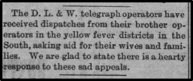 The D. L. & W. telegraph operators have received dispatches from their brother operators in the yellow fever districts in the South, asking aid for their wives and families. We are glad to state there is a hearty response to these sad appeals. 
