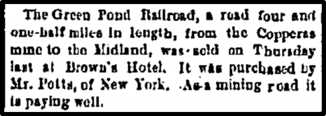 The Green Pond Railroad, a road four and one-half miles in length, from the Coppers home to the Midland, was sold on Thursday last at Brown's Hotel...
