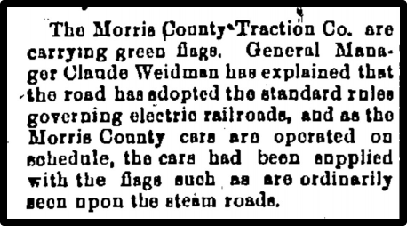 The Morris County Traction Co. are carrying green flags. General Manager Claude Weidman hue explained that the road has adopted the standard roles governing electric railroads, acid as the Morris County care no operated on schedule, the cars had been applied with the flags such as are ordinarily teen upon the steam roads. 
