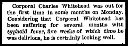 Corporal Charles Whitehead was out for the first time in some months on Monday. Considering that Corporal Whitehead has been suffering for several months with typhoid fever, five week of which time he was delirious, he is certainly looking well.