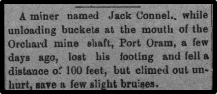 Newspaper clipping: A miner named Jack Connel, while unloading buckets at the mouth of the Orchard mine shaft, Port Oram, a few days ago, lost his footing and fell a distance of 100 feet, but climbed out unhurt, save for a few bruises.