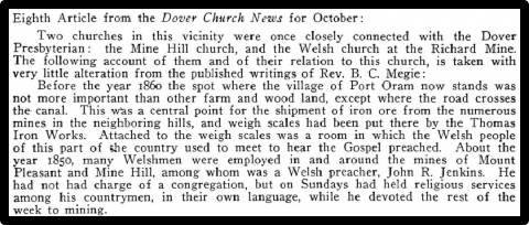 Eighth Article from the Dover Church News for October Two churches in this vicinity were once closely connected with the Dover Presbyterian: the Mine Hill church, and the Welsh church at the Richard Mine. The following account of them and of their relation to this church, is taken with very litle alteration from the published writings of Rev. B. C. Megie Before the year 1860 the spot where the village of Port Oram now stands was not more important than other farm and wood land, except where the road crosses, the canal. This was a central point for the shipment of iron ore from the numerous mines in the neighboring hills, and weigh scales had been put there by the Thomas Iron Works. Attached to the weigh scales was a room in which the Welsh people fof this part of the country used to meet to hear the Gospel preached. About the Year 1850, many Welshmen were employed in and around the mines of Mount Pleasant and Mine Hill, among whom was a Welsh preacher, John R. Jenkins. He hhad not had charge ofa congregation, but on Sundays had held religious services among his countrymen, in their own language, while he devoted the rest of the week to mining.