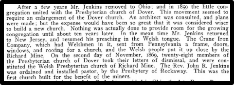 After a few years Mr. Jenkins removed to Ohio; and in 1859 the little congregation united with the Presbyterian church of Dover. ‘This movement seemed to require an enlargement of the Dover church. An architect was consulted, and plans were made, but the expense would have been so great that it was considered wiser to build 2 new church, Nothing was actually done to provide room for the growing Congregation until about ten years later, Im the mean time Mr. Jenkins returned to New Jersey and resumed his preaching in the Welsh tongue. The Crane Iron Company, which had Welshmen in it, sent from Pennsylvania a frame, doors, windows, and roofing for a church, and the Welsh people put it up close by the Richard Mine On the second day of November, 1860, twenty-eight members of the Presbyterian church of Dover took their letiers of dismissal, and were con Stituted the Welsh Presbyterian church of Richard Mine. The Rev. John R. Jenkins Sras ordained and installed pastor, by the Presbytery of Rockaway: This was the first church built for the benefit of the miners.