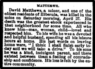 Newspaper clipping: David Matthews, a miner, and one of the oldest residents of Hibernia, was killed in the mine on Saturday morning, April 27. His death was the great shock experiencecd in that neighborhood for some time.