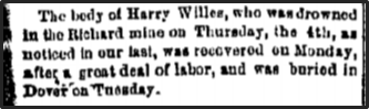 Newspaper clipping: The body of Harry Willes, who was drowned in the Richard mine on Thursday, the 4th, as noticed in our last, was recovered on Monday, after a great deal of labor, and was buried in Dover on Tuesday.