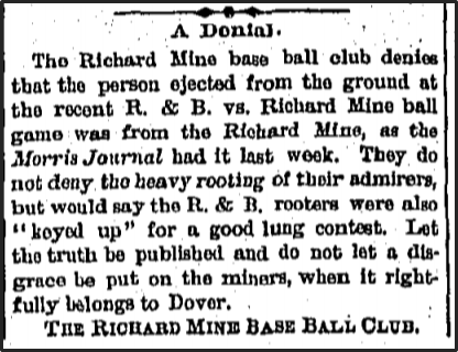 Newspaper clipping: The Richard Mine base ball clip denies that the person ejected from the ground at the recent R & B versus Richard Mine ball game was from the Richard Mine, as the Morris Journal had it last week.
