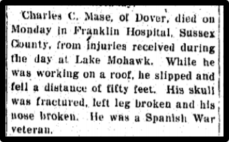 Charles C. Mase, of Dover, died on Monday in Franklin Hospital, Sussex County, from injuries received during the day at Lake Mohawk. While he was working on a roof, he slipped and fell a distance of fifty feet. His skull was fractured, left leg broken and his nose broken. He was a Spanish War veteran.