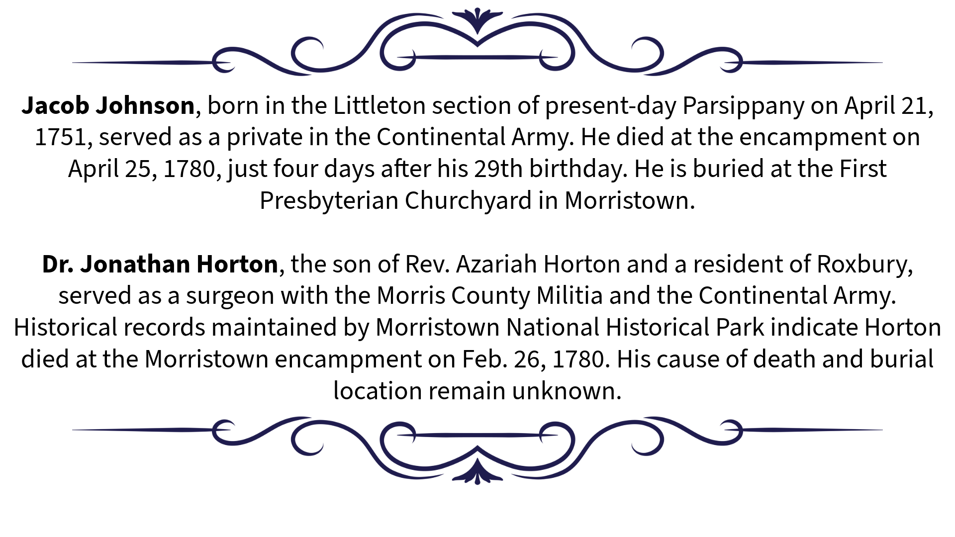 • Jacob Johnson, born in the Littleton section of present-day Parsippany on April 21, 1751, served as a private in the Continental Army. He died at the encampment on April 25, 1780, just four days after his 29th birthday. He is buried at the First Presbyterian Churchyard in Morristown. • Dr. Jonathan Horton, the son of Rev. Azariah Horton and a resident of Roxbury, served as a surgeon with the Morris County Militia and the Continental Army. Historical records maintained by Morristown National Historical Park indicate Horton died at the Morristown encampment on Feb. 26, 1780. His cause of death and burial location remain unknown.